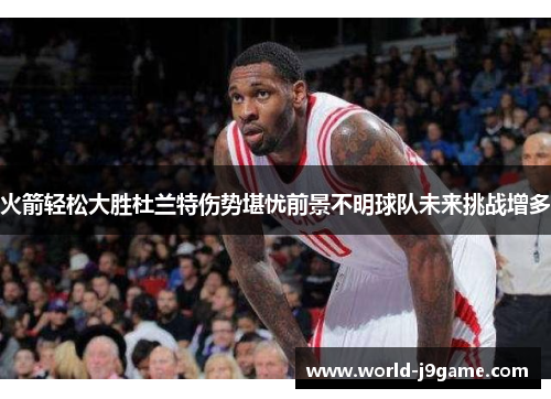 火箭轻松大胜杜兰特伤势堪忧前景不明球队未来挑战增多