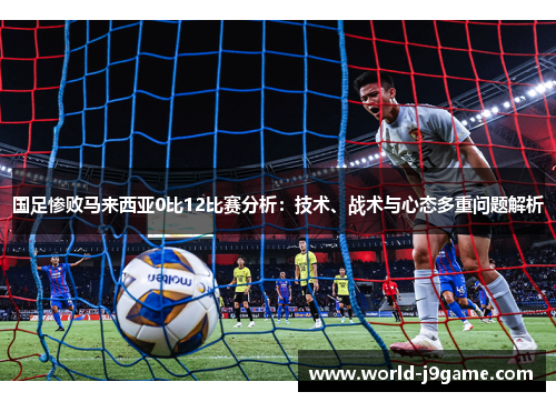 国足惨败马来西亚0比12比赛分析：技术、战术与心态多重问题解析