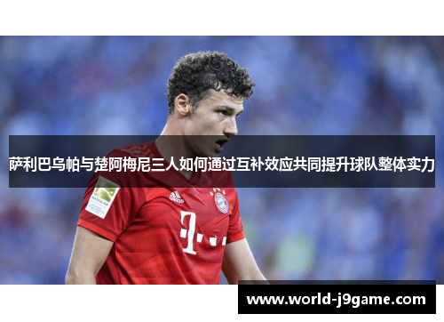 萨利巴乌帕与楚阿梅尼三人如何通过互补效应共同提升球队整体实力