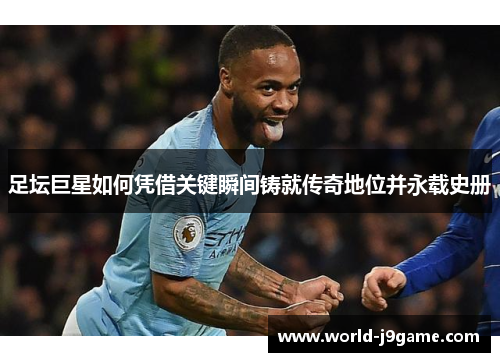 足坛巨星如何凭借关键瞬间铸就传奇地位并永载史册