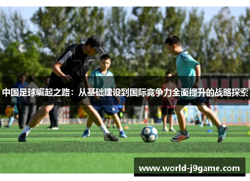 中国足球崛起之路:从基础建设到国际竞争力全面提升的战略探索 中国足球崛起之路:从基础建设到国际竞争力全面提升的战略探索