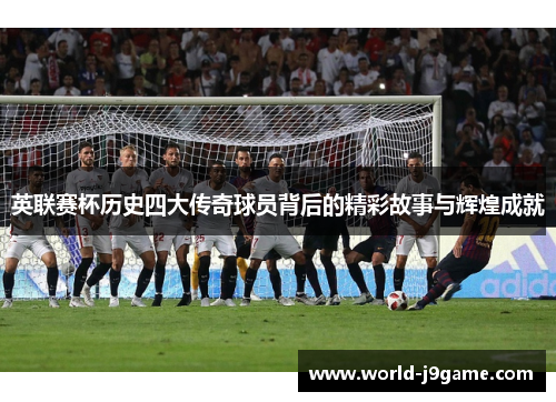 英联赛杯历史四大传奇球员背后的精彩故事与辉煌成就 英联赛杯历史四大传奇球员背后的精彩故事与辉煌成就