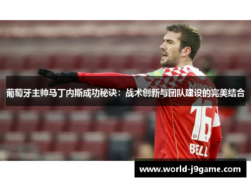 葡萄牙主帅马丁内斯成功秘诀：战术创新与团队建设的完美结合
