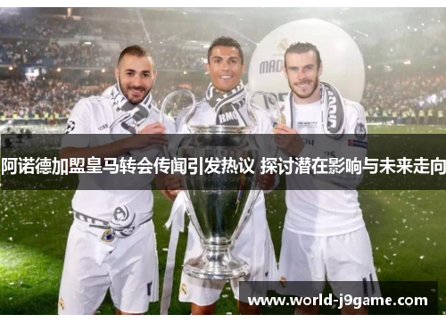 阿诺德加盟皇马转会传闻引发热议 探讨潜在影响与未来走向 阿诺德加盟皇马转会传闻引发热议 探讨潜在影响与未来走向