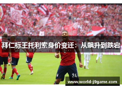 拜仁标王托利索身价变迁：从飙升到跌宕