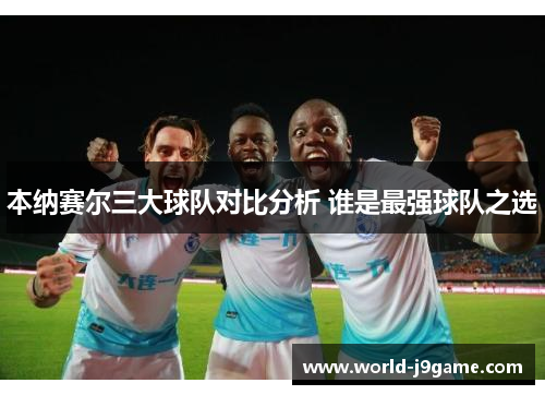 本纳赛尔三大球队对比分析 谁是最强球队之选 本纳赛尔三大球队对比分析 谁是最强球队之选