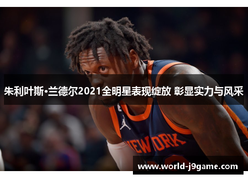 朱利叶斯·兰德尔2021全明星表现绽放 彰显实力与风采