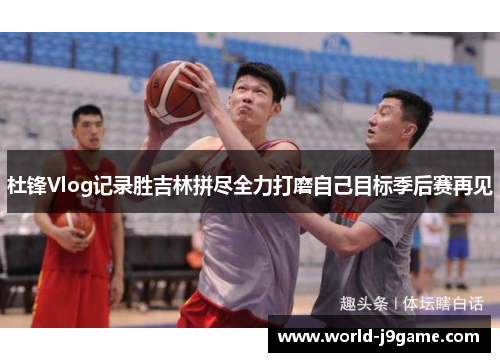 杜锋Vlog记录胜吉林拼尽全力打磨自己目标季后赛再见