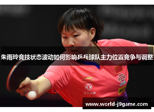 朱雨玲竞技状态波动如何影响乒乓球队主力位置竞争与调整