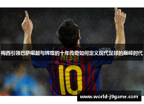 梅西引领巴萨崛起与辉煌的十年传奇如何定义现代足球的巅峰时代