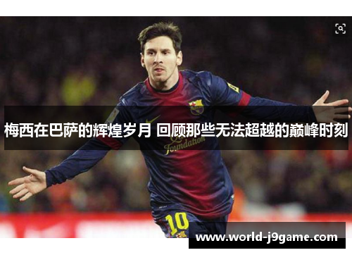 梅西在巴萨的辉煌岁月 回顾那些无法超越的巅峰时刻 梅西在巴萨的辉煌岁月 回顾那些无法超越的巅峰时刻
