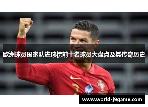 欧洲球员国家队进球榜前十名球员大盘点及其传奇历史